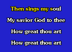 Then sings my soul
My savior God to thee
How great thou art

How great thou art