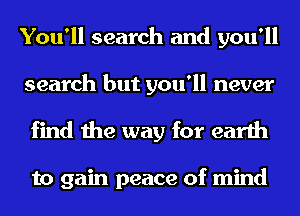 You'll search and you'll
search but you'll never

find the way for earth

to gain peace of mind