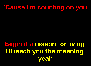 'Cause I'm counting on you

Begin it a reason for living
I'll teach you the meaning
yeah