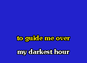 to guide me over

my darkest hour