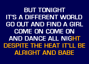 BUT TONIGHT
IT'S A DIFFERENT WORLD
GO OUT AND FIND A GIRL
COME ON COME ON
AND DANCE ALL NIGHT
DESPITE THE HEAT IT'LL BE
ALRIGHT AND BABE