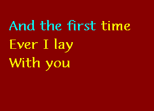 And the first time
Ever I lay

With you