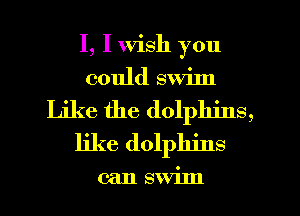 I, I Wish you
could swiln
Like the dolphins,
like dolphins

can swiln
