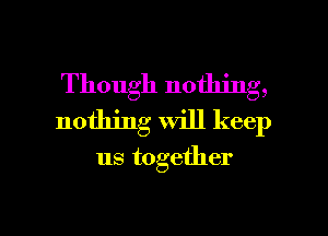 Though nothing,
nothing will keep

us together

g