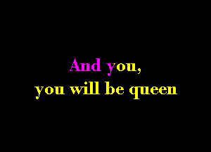 And you,

you will be queen