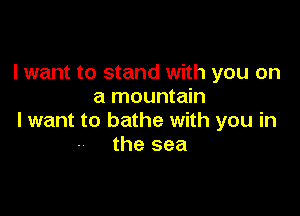 I want to stand with you on
a mountain

I want to bathe with you in
the sea