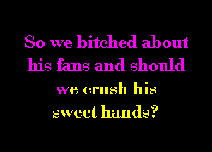 So we bitched about
his fans and Should

we crush his
sweet hands?