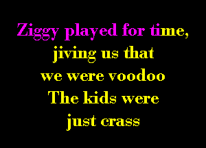 Ziggy played for time,
jiving us that
we were voodoo

The kids were

just crass