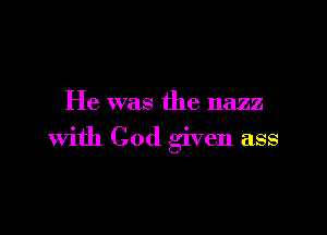 He was the nazz

with God given ass