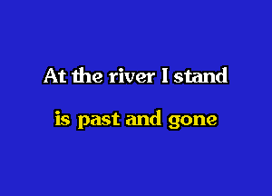 At the river I stand

is past and gone