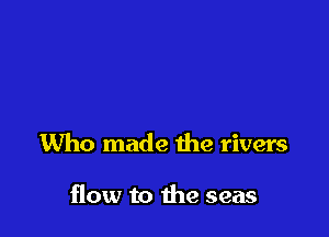 Who made the rivers

flow to die seas