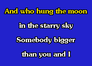 And who hung the moon
in the starry sky
Somebody bigger

than you and I