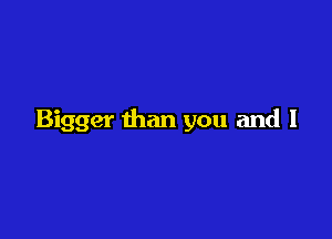 Bigger than you and I