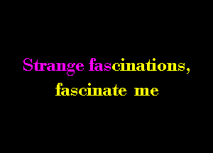 Strange fascinations,

fas cinate me