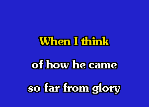 When I think

of how he came

so far from glory