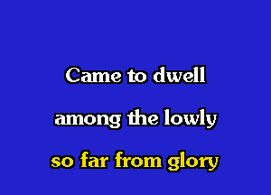 Came to dwell

among the lowly

so far from glory