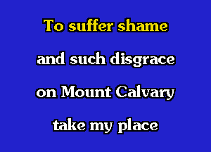 To suffer shame

and such disgrace

on Mount Calvary

take my place