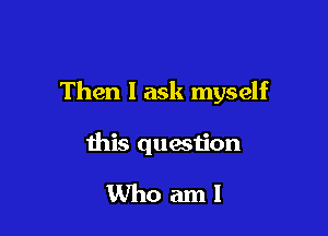 Then I ask myself

this question

Whoaml