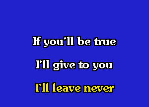 If you'll be true

I'll give to you

I'll leave never