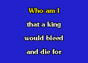 Whoaml

that a king

would bleed

and die for