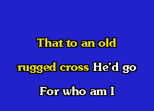 That to an old

rugged cross He'd go

For who am I