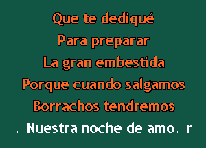 Que te dedique'
Para preparar
La gran embestida
Porque cuando salgamos
Borrachos tendremos
..Nuestra noche de amo..r