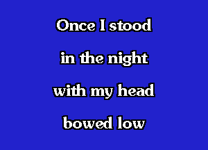 Once I stood

in the night

with my head
bowed low