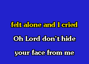 felt alone and Icried

Oh Lord don't hide

your face from me