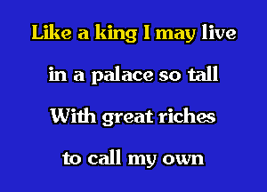 Like a king I may live
in a palace so tall
With great riches

to call my own