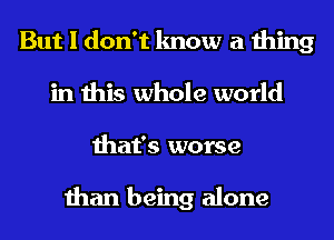 But I don't know a thing
in this whole world
that's worse

than being alone