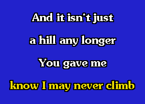 And it isn't just
a hill any longer
You gave me

know I may never climb