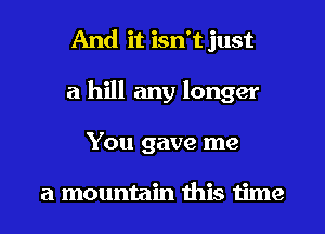 And it isn't just
a hill any longer
You gave me

a mountain this time