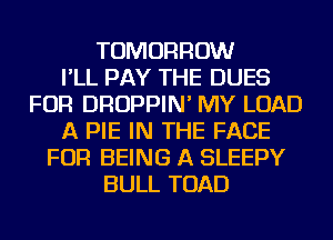 TOMORROW
I'LL PAY THE DUES
FOR DROPPIN' MY LOAD
A PIE IN THE FACE
FOR BEING A SLEEPY
BULL TOAD