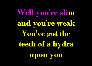 W ell you're slim
and you're weak
Y ou've got the
teeth of a hydra

upon y 011 l