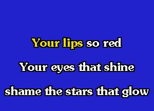 Your lips so red
Your eyes that shine

shame the stars that glow