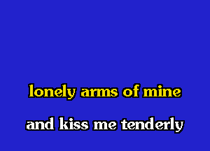 lonely arms of mine

and kiss me tenderly