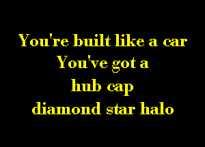 You're built like a car

You've got a

hub cap
diamond star halo