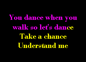 You dance When you

walk so let's dance

Take a chance
Understand me