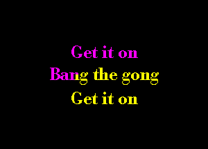 Get it on
Bang the gong

Get it on