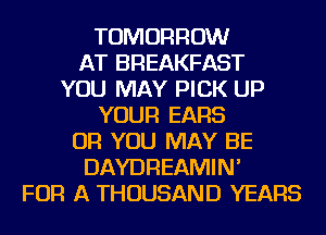 TOMORROW
AT BREAKFAST
YOU MAY PICK UP
YOUR EARS
OR YOU MAY BE
DAYDREAMIN'
FOR A THOUSAND YEARS
