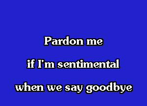 Pardon me

if I'm sentimental

when we say goodbye