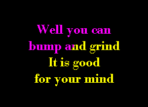 W ell you can
bump and grind
It is good

for your mind

g