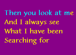 Then you look at me
And I always see

What I have been
Searching for