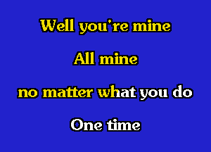 Well you're mine

All mine

no matter what you do

One time