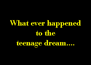 What ever happened

to the

teenage dream...