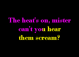 The heat's 0n, mister
can't you hear
them scream?