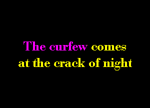 The curfew comes
at the crack of night