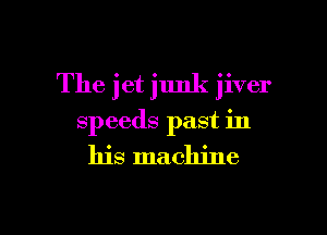 The jet junk jiver

speeds past in

his machine