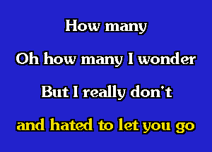 How many
Oh how many I wonder
But I really don't

and hated to let you go