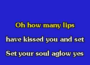 Oh how many lips
have kissed you and set

Set your soul aglow yes
